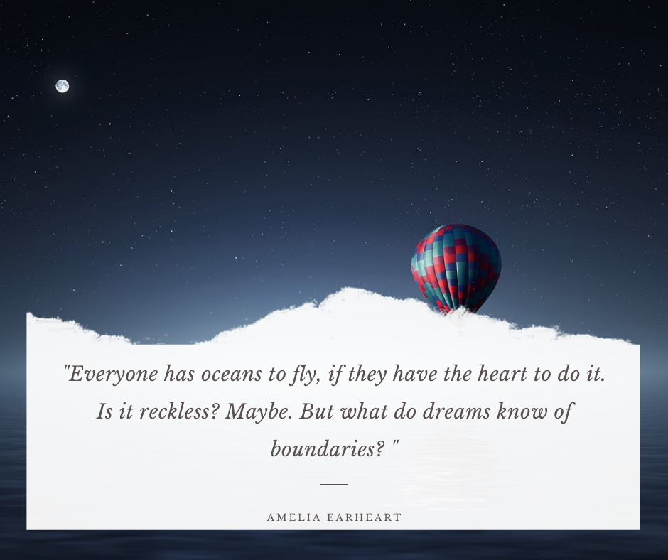 Everyone has oceans to fly, if they have the heart to do it. Is it reckless? Maybe. But what do dreams know of boundaries? – Amelia Earheart