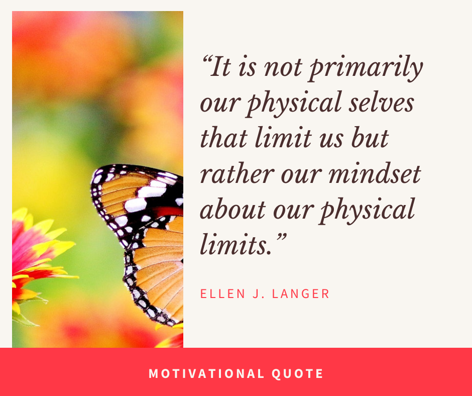 It is not primarily our physical selves that limit us but rather our mindset about our physical limits. – Ellen J. Langer