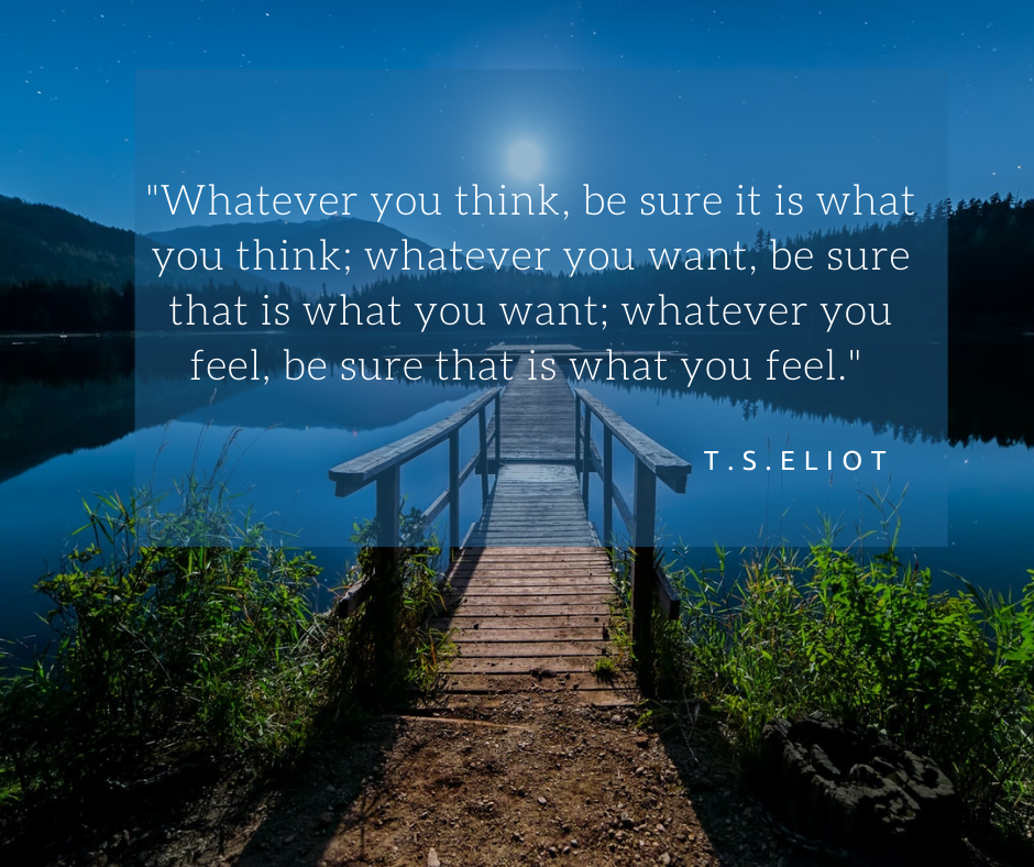 Whatever you think, be sure it is what you think; whatever you want, be sure that is what you want; whatever you feel, be sure that is what you feel. T.S.Eliot